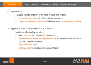 our approach          methodology and experience appropriate to large project scope


> experience
    -   IT&L@bs has real experience on large projects that require :
         •     to interface and work with other supplier companies
         •     organize the site into production in line with the overall project schedule


> approach with Quality Assurance (CMMI 3)
    -   monitoring of a quality permits :
         •     well reference the different actors and roles
         •     better track and follow the requirements for the project and its processes
               (via the project dashboard)
         •     track and share risks
         •     optimize actions definition and implementation




                                            19/26
 