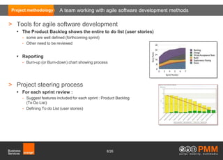 Project methodology         A team working with agile software development methods

> Tools for agile software development
   The Product Backlog shows the entire to do list (user stories)
     •   some are well defined (forthcoming sprint)
     •   Other need to be reviewed


   Reporting
     •   Burn-up (or Burn-down) chart showing process




> Project steering process
   For each sprint review :
     •   Suggest features included for each sprint : Product Backlog
         (To Do List)
     •   Defining To do List (user stories)




                                                      8/26
 