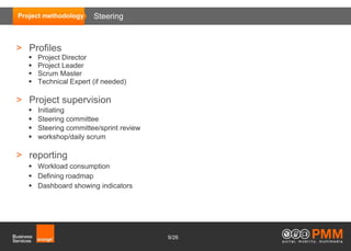 Project methodology     Steering



> Profiles
      Project Director
      Project Leader
      Scrum Master
      Technical Expert (if needed)

> Project supervision
      Initiating
      Steering committee
      Steering committee/sprint review
      workshop/daily scrum

> reporting
    Workload consumption
    Defining roadmap
    Dashboard showing indicators




                                          9/26
 