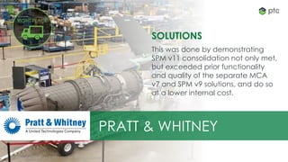 12All content is Copyright © 2017 PTC, Inc. All rights reserved. 12
SOLUTIONS
This was done by demonstrating
SPM v11 consolidation not only met,
but exceeded prior functionality
and quality of the separate MCA
v7 and SPM v9 solutions, and do so
at a lower internal cost.
PRATT & WHITNEY
All content is Copyright © 2017 PTC, Inc. All rights reserved.
RIGHT PLACE
 