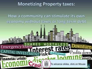 Monetizing Property taxes:How a community can stimulate its own economy without taxes or long-term debt,[object Object],To advance slides, click on Mouse,[object Object]