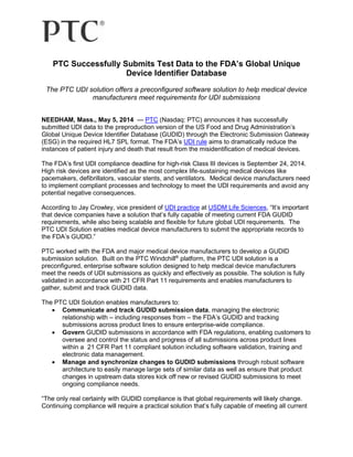 PTC Successfully Submits Test Data to the FDA’s Global Unique
Device Identifier Database
The PTC UDI solution offers a preconfigured software solution to help medical device
manufacturers meet requirements for UDI submissions
NEEDHAM, Mass., May 5, 2014 — PTC (Nasdaq: PTC) announces it has successfully
submitted UDI data to the preproduction version of the US Food and Drug Administration’s
Global Unique Device Identifier Database (GUDID) through the Electronic Submission Gateway
(ESG) in the required HL7 SPL format. The FDA’s UDI rule aims to dramatically reduce the
instances of patient injury and death that result from the misidentification of medical devices.
The FDA’s first UDI compliance deadline for high-risk Class III devices is September 24, 2014.
High risk devices are identified as the most complex life-sustaining medical devices like
pacemakers, defibrillators, vascular stents, and ventilators. Medical device manufacturers need
to implement compliant processes and technology to meet the UDI requirements and avoid any
potential negative consequences.
According to Jay Crowley, vice president of UDI practice at USDM Life Sciences, “It’s important
that device companies have a solution that’s fully capable of meeting current FDA GUDID
requirements, while also being scalable and flexible for future global UDI requirements. The
PTC UDI Solution enables medical device manufacturers to submit the appropriate records to
the FDA’s GUDID.”
PTC worked with the FDA and major medical device manufacturers to develop a GUDID
submission solution. Built on the PTC Windchill®
platform, the PTC UDI solution is a
preconfigured, enterprise software solution designed to help medical device manufacturers
meet the needs of UDI submissions as quickly and effectively as possible. The solution is fully
validated in accordance with 21 CFR Part 11 requirements and enables manufacturers to
gather, submit and track GUDID data.
The PTC UDI Solution enables manufacturers to:
 Communicate and track GUDID submission data, managing the electronic
relationship with – including responses from – the FDA’s GUDID and tracking
submissions across product lines to ensure enterprise-wide compliance.
 Govern GUDID submissions in accordance with FDA regulations, enabling customers to
oversee and control the status and progress of all submissions across product lines
within a 21 CFR Part 11 compliant solution including software validation, training and
electronic data management.
 Manage and synchronize changes to GUDID submissions through robust software
architecture to easily manage large sets of similar data as well as ensure that product
changes in upstream data stores kick off new or revised GUDID submissions to meet
ongoing compliance needs.
“The only real certainty with GUDID compliance is that global requirements will likely change.
Continuing compliance will require a practical solution that’s fully capable of meeting all current
 