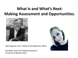 What Is and What’s Next:
Making Assessment and Opportunities.

Tod Colegrove, Ph.D., MSLIS & Tara Radniecki, MSLIS
DeLaMare Science & Engineering Library
University of Nevada, Reno

 
