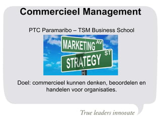 Commercieel Management
PTC Paramaribo – TSM Business School
Doel: commercieel kunnen denken, beoordelen en
handelen voor organisaties.
 