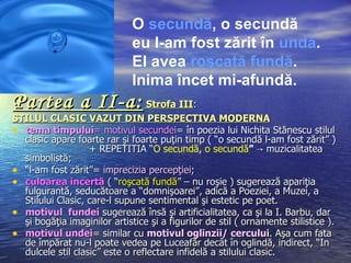 O secundă, o secundă
                              eu l-am fost zărit în undă.
                              El avea roşcată fundă.
                              Inima încet mi-afundă.
Partea a II-a: Strofa III:
STILUL CLASIC VAZUT DIN PERSPECTIVA MODERNA
• tema timpului= motivul secundei= în poezia lui Nichita Stănescu stilul
  clasic apare foarte rar şi foarte puţin timp ( “o secundă l-am fost zărit” )
                   + REPETITIA “O secundă, o secundă” → muzicalitatea
                                   “
  simbolistă;
• “l-am fost zărit”= imprecizia percepţiei;
• culoarea incertă ( “roşcată fundă” – nu roşie ) sugerează apariţia
  fulgurantă, seducătoare a “domnişoarei”, adică a Poeziei, a Muzei, a
  Stilului Clasic, care-l supune sentimental şi estetic pe poet.
• motivul fundei sugerează însă şi artificialitatea, ca şi la I. Barbu, dar
  şi bogăţia imaginilor artistice şi a figurilor de stil ( ornamente stilistice ).
• motivul undei= similar cu motivul oglinzii/ cercului. Aşa cum fata
  de împărat nu-l poate vedea pe Luceafăr decât în oglindă, indirect, “In
  dulcele stil clasic” este o reflectare infidelă a stilului clasic.
 