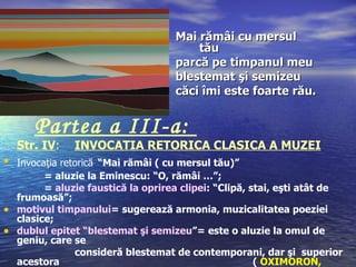 Mai rămâi cu mersul
                                        tău
                                    parcă pe timpanul meu
                                    blestemat şi semizeu
                                    căci îmi este foarte rău.


      Partea a III-a:
  Str. IV:    INVOCATIA RETORICA CLASICA A MUZEI
• Invocaţia retorică “Mai rămâi ( cu mersul tău)”
        = aluzie la Eminescu: “O, rămâi …”;
        = aluzie faustică la oprirea clipei: “Clipă, stai, eşti atât de
  frumoasă”;
• motivul timpanului= sugerează armonia, muzicalitatea poeziei
  clasice;
• dublul epitet “blestemat şi semizeu”= este o aluzie la omul de
  geniu, care se
              consideră blestemat de contemporani, dar şi superior
  acestora                                            ( OXIMORON,
 