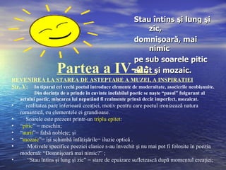 Stau întins şi lung şi
                                                              zic,
                                                          domnişoară, mai
                                                              nimic
                                                          pe sub soarele pitic
                     Partea a IV-a:                       aurit şi mozaic.
REVENIREA LA STAREA DE ASTEPTARE A MUZEI, A INSPIRATIEI
Str. V: In tiparul cel vechi poetul introduce elemente de modernitate, asocierile neobişnuite.
           Din dorinţa de a prinde în cuvinte inefabilul poetic se naşte “pasul” fulgurant al
    actului poetic, mişcarea lui neputând fi realmente prinsă decât imperfect, mozaicat.
•     realitatea pare inferioară creaţiei, motiv pentru care poetul ironizează natura
    romantică, cu elementele ei grandioase.
•     Soarele este prezent printr-un triplu epitet:
•   “pitic” = meschin;
•   “aurit”= falsă nobleţe; şi
•   “mozaic”= îşi schimbă înfăţişările= iluzie optică .
•      Motivele specifice poeziei clasice s-au învechit şi nu mai pot fi folosite în poezia
    modernă: “Domnişoară mai nimic?” ;
•      “Stau întins şi lung şi zic” = stare de epuizare sufletească după momentul creaţiei;
 