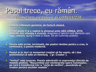 Pasul trece, eu rămân.
       Ultimul vers are valoare de CONCLUZIE

• Conţine inflexiuni gnomice, de factură clasică.

• Versul poate fi şi o replică la dictonul antic ARS LONGA, VITA
   BREVIS. Aici situaţia e inversă: dragostea şi talentul sunt elemente care
   “fug”, coboară, ajung în ideal şi dispar. De aici suferinţa poetului.


• Poezia este scrisă, terminată, dar poetul rămâne pentru a crea, în
   continuare, o poezie modernă.

• Poetul şi-ar dori ca momentul creaţiei să fie veşnic, să-i dea
   sentimentul că este un Demiurg ( gr. Creator ).

• “Verbul” este suveran. Poezia adevărată va supravieţui dincolo de
   modele poetice. “Necuvintele pot reinterpreta opera înaintaşilor,
   pe care o transformă într-o “carte de recitire”, asumându-şi
   creator povara vechilor modele”.
 