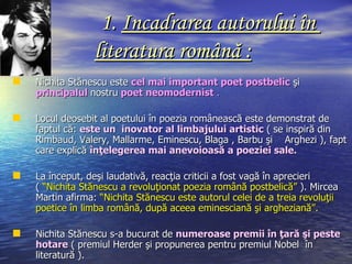 1. Incadrarea autorului în
                 literatura română :
   Nichita Stănescu este cel mai important poet postbelic şi
    principalul nostru poet neomodernist .

   Locul deosebit al poetului în poezia românească este demonstrat de
    faptul că: este un inovator al limbajului artistic ( se inspiră din
    Rimbaud, Valery, Mallarme, Eminescu, Blaga , Barbu şi Arghezi ), fapt
    care explică înţelegerea mai anevoioasă a poeziei sale.

   La început, deşi laudativă, reacţia criticii a fost vagă în aprecieri
    ( “Nichita Stănescu a revoluţionat poezia română postbelică” ). Mircea
    Martin afirma: “Nichita Stănescu este autorul celei de a treia revoluţii
    poetice în limba română, după aceea eminesciană şi argheziană”.

   Nichita Stănescu s-a bucurat de numeroase premii în ţară şi peste
    hotare ( premiul Herder şi propunerea pentru premiul Nobel în
    literatură ).
 