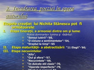 2. Incadrarea poeziei în opera
 autorului:
Etapele creaţiei lui Nichita Stănescu pot fi
    următoarele:
I.   Etapa tinereţii, a armoniei dintre om şi lume:
             Motive dominante= lumina şi răsăritul:
            “Sensul iubirii”-’60,
            “O viziune a sentimentelor”-’64,
            “Dreptul la timp”-’65
II.  Etapa maturităţii- a abstractizării: “11 Elegii”-’66;
III. Etapa necuvintelor:
               “Alfa”,
               “Oul şi sfera”-’67,
               “Necuvintele”-’69,
               “In dulcele stil clasic”-70,
                “Operele imperfecte”-79,
 