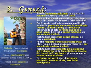 3. Geneză :                •    Poezia In dulcele stil clasic face parte din
                                     volumul cu acelaşi titlu, din 1970.
                                •    Acest volum aparţine celei de a treia etape a
                                     liricii lui Nichita Stănescu, a “Necuvintelor”.
                                •    Dacă poezia de dinainte avea o versificaţie
                                     modernă, poezia de acum este în versificaţia
                                     “veche”, cu ritm şi rimă; dar universul
                                     construit de el este la fel de ciudat ca şi
                                     până acum. Este tot o poezie modernă, cu
                                     sens adesea încifrat.
                                •    Nichita Stănescu imită poezia clasică, pe
                                     care o parodiază.
                                •    Poezia respectă versificaţia tradiţională, cu
                                     ritm, rimă şi aceeaşi măsură a versurilor, dar
                                     sensul este modern, încifrat.
  Trubadur= “poet- cântăreţ     •    Nichita Stănescu porneşte de la elegantul
  provensal din evul mediu;          stil trubaduresc şi de lamentaţiile amoroase
                                     din timpul lui I. Văcărescu şi le supune unui
  p. gener. poet-cântăreţ care       proces de modernizare.
călătorea din loc în loc” ( DEX),•   In tiparul cel vechi poetul introduce
                                     elemente de modernitate, asocierile
   vobind despre dragoste şi         neobişnuite.
         cavalerism .
 