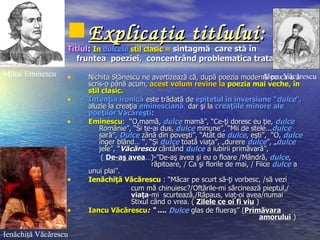  Explicaţia titlului :
                  Titlul: In dulcele stil clasic = sintagmă care stă în
                     fruntea poeziei, concentrând problematica tratată
Mihai Eminescu    •                                                                  Alecu Văcărescu
                       Nichita Stănescu ne avertizează că, după poezia modernă pe care a
                       scris-o până acum, acest volum revine la poezia mai veche, în
                       stil clasic.
                  •    Intenţia ironică este trădată de epitetul în inversiune “dulce”,
                       aluzie la creaţia eminesciană, dar şi la creaţiile minore ale
                       poeţilor Văcăreşti:
                  •    Eminescu: “O,mamă, dulce mamă”, “Ce-ţi doresc eu ţie, dulce
                           Românie”, “Si te-ai dus, dulce minune”, “Mii de stele...dulce
                           sară”, Dulce zână din poveşti”, “Atât de dulce, eşti”, “O, dulce
                           înger blând… “, “Şi dulce toată viaţa”, „durere dulce”, „dulce
                           jele”, “Văcărescu cântând dulce a iubirii primăvară”,
                            ( De-aş avea…)-”De-aş avea şi eu o floare /Mândră, dulce,
                                             răpitoare, / Ca şi florile de mai, / Fiice dulce a
                       unui plai”.
                  •    Ienăchiţă Văcărescu : “Măcar pe scurt să-ţi vorbesc, /să vezi
                                      cum mă chinuiesc?/Oftările-mi sărcinează pieptul,/
                                      viaţa-mi scurtează,/Răpaus, viaţ-oi avea/numai
                                      Stixul când o vrea. ( Zilele ce oi fi viu )
                  •    Iancu Văcărescu: “ .... Dulce glas de flueraş” (Primăvara
                                                                                   amorului )

Ienăchiţă Văcărescu
 