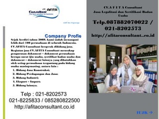 CV.A F I T A Consultant
Jasa Legalitasi dan Sertifikasi Badan
Usaha
Telp.087882070022 /
021-8202573
http://afitaconsultant..co.idCompany ProfieCompany Profie
Murah, handal dan terpercaya
Sejak berdiri tahun 2009, kami sudah menangani
lebih dari 100 perusahaan di seluruh Indonesia.
CV.AFITA Consultant bergerak dibidang jasa.
Kegiatan jasa CV.AFITA Consultant mencakup
pengurusan dokument – dokument perusahaan
berupa surat ijin usaha, sertifikat badan usaha dan
dokument – dokument lainnya yang dibutuhkan
oleh setiap perusahaan tergantung pada bidang
usaha masing-masing, antara lain :
1. Bidang Jasa Konstruksi;
2. Bidang Perdagangan dan Jasa;
3. Bidang Industri;
4. Eksport – Import;
5. Bidang lainnya.
IUJK 
Telp : 021-8202573
021-8225833 / 085280822500
http://afitaconsultant.co.id
 