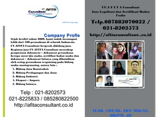 CV.A F I T A Consultant
Jasa Legalitasi dan Sertifikasi Badan
Usaha
Telp.087882070022 /
021-8202573
http://afitaconsultant..co.idCompany ProfieCompany Profie
Murah, handal dan terpercaya
Sejak berdiri tahun 2009, kami sudah menangani
lebih dari 100 perusahaan di seluruh Indonesia.
CV.AFITA Consultant bergerak dibidang jasa.
Kegiatan jasa CV.AFITA Consultant mencakup
pengurusan dokument – dokument perusahaan
berupa surat ijin usaha, sertifikat badan usaha dan
dokument – dokument lainnya yang dibutuhkan
oleh setiap perusahaan tergantung pada bidang
usaha masing-masing, antara lain :
1. Bidang Jasa Konstruksi;
2. Bidang Perdagangan dan Jasa;
3. Bidang Industri;
4. Eksport – Import;
5. Bidang lainnya.
IUJK /SIUJK, SKT MIGAS,
BKPM, dll
Telp : 021-8202573
021-8225833 / 085280822500
http://afitaconsultant.co.id
 