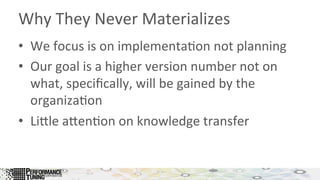 Why	
  They	
  Never	
  Materializes	
  
•  We	
  focus	
  is	
  on	
  implementa&on	
  not	
  planning	
  
•  Our	
  goal	
  is	
  a	
  higher	
  version	
  number	
  not	
  on	
  
what,	
  speciﬁcally,	
  will	
  be	
  gained	
  by	
  the	
  
organiza&on	
  
•  LiLle	
  aLen&on	
  on	
  knowledge	
  transfer	
  
 