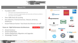 •  Founded	
  in	
  1997	
  
–  Team	
  spun	
  out	
  of	
  Compaq	
  Performance	
  Lab	
  
–  Focused	
  on	
  solving	
  the	
  tough/complex	
  and	
  messy	
  data	
  architecture	
  problems	
  
–  Very	
  Senior	
  team	
  of	
  EXPERTS	
  
•  Over	
  1000	
  clients	
  &	
  coun&ng	
  
•  Key	
  industries:	
  Financial	
  Services,	
  Telecom,	
  Oil	
  &	
  Gas,	
  
Healthcare	
  
•  Oracle	
  Pla&num	
  Partner:	
  Two	
  Oracle	
  Ace	
  Directors	
  on	
  staﬀ	
  
About	
  PTC	
   Select	
  Clients	
  
•  Oracle	
  Database	
  
•  Oracle	
  GoldenGate	
  
•  System	
  Deployment,	
  Migra&on	
  and	
  Upgrades	
  
•  Knowledge	
  Transfer	
  
Focus	
  on:	
  	
  High	
  Performance	
  Architectures	
  
 