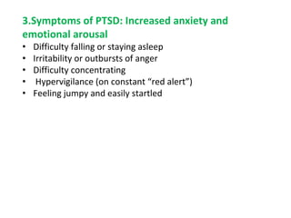 3.Symptoms of PTSD: Increased anxiety and
emotional arousal
• Difficulty falling or staying asleep
• Irritability or outbursts of anger
• Difficulty concentrating
• Hypervigilance (on constant “red alert”)
• Feeling jumpy and easily startled
 