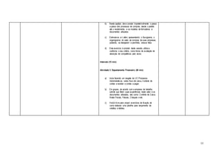 13
b) Neste capítulo deve constar impreterivelmente o passo
a passo dos processos de compras, desde o pedido
até o recebimento, e os modelos de formulários e
documentos utilizados.
c) Estimule-os a ir além, apresentando o fluxograma, o
organograma do setor de compras de suas empresas,
podendo, se desejarem e permitido, anexar fotos.
d) Este exercício é produto desta sessão, utilize-o,
conforme o seu critério, como forma de avaliação de
absorção de competência pelo aluno.
Intervalo (15 min)
Atividade 3: Departamento Financeiro (40 min)
a) Inicie fazendo um resgate da UC Processos
Administrativos, sobre fluxo de caixa, Controle de
contas a receber e contas a pagar;
b) Em grupos, de acordo com a empresa de trabalho,
solicite que falem suas experiências neste setor e os
documentos utilizados, tais como: Controle de Caixa,
Notas Fiscais, Faturas, Cheques e etc.
c) Você é livre para propor exercícios de fixação, tal
como elaborar uma planilha para lançamento de
créditos e débitos.
 