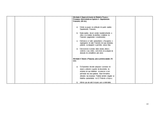 14
Atividade 4: Desenvolvimento do Relatório Fluxos e
Processos Administrativos Capítulo 4 – Departamento
Financeiro. (40 min).
a) Oriente os grupos na confecção do quarto capítulo,
Departamento Financeiro.
b) Neste capítulo, devem constar impreterivelmente a
rotina e os modelos de planilhas e relatórios do
Financeiro (pagamentos e recebimentos).
c) Estimule-os a ir além, apresentando o fluxograma, o
organograma do setor Financeiro de suas empresas,
podendo, se desejarem e permitido, anexar fotos.
d) Este exercício é produto desta sessão, utilize-o,
conforme o seu critério, como forma de avaliação de
absorção de competência pelo aluno.
Atividade 5: Estudo e Pesquisa, para a próxima sessão (15
min)
a) Os Aprendizes deverão pesquisar o processo de
arquivo, protocolo e guarda de documentos da
empresa em que trabalham, se possível, e com
permissão dos seus gestores, trazer formulários
utilizados nas empresas. Poderão também resgatar os
trabalhos apresentados na UC Protocolo e Arquivo;
b) Informe que ele está livrepara usar a criatividade,
 