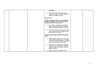 17
representados.
d) Este exercício é produto desta sessão, utilize-o,
conforme o seu critério, como forma de avaliação de
absorção de competência pelo aluno.
Intervalo (15 min)
Atividade 3: Finalização do Relatório com informações da
empresa onde trabalham junto com os fluxogramas dos
processos de Protocolo e arquivo (90 min)
a) Agora, oriente-os na finalização de seus relatórios,
resgate as informações apresentadas na primeira
sessão sobre sua formatação (capa, sumário e etc...)
b) Circule entre os grupos, aproveite para tirar dúvidas e
avaliar o desenvolvimento das competências, tanto
individualmente como em grupo.
Atividade 4: Roda de Dialogo (Feed Back dos Aprendizes)
(15min)
a) Solicitem dos alunos, informações de como foi o dia,
se eles encontram aplicação para o que foi aprendido
no mundo real (mercado de trabalho) e o que poderia
ser feito para que a aula fosse mais produtiva.
b) Incentive-os para no último encontro, representarem
suas empresas para a apresentação da atividade
Integradora, poderão inclusive portar o crachá das
empresas de trabalho.
c) Agradeça a parabenize a participação da turma.
 