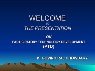 WELCOME TO THE PRESENTATION ON PARTICIPATORY TECHNOLOGY DEVELOPMENT   (PTD) K. GOVIND RAJ CHOWDARY 