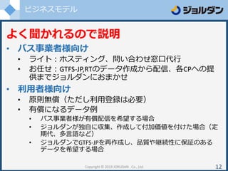 ビジネスモデル
Copyright © 2019 JORUDAN . Co., Ltd. 12
よく聞かれるので説明
• バス事業者様向け
• ライト：ホスティング、問い合わせ窓口代行
• お任せ：GTFS-JP,RTのデータ作成から配信、各CPへの提
供までジョルダンにおまかせ
• 利用者様向け
• 原則無償（ただし利用登録は必要）
• 有償になるデータ例
• バス事業者様が有償配信を希望する場合
• ジョルダンが独自に収集、作成して付加価値を付けた場合（定
期代、多言語など）
• ジョルダンでGTFS-JPを再作成し、品質や継続性に保証のある
データを希望する場合
 