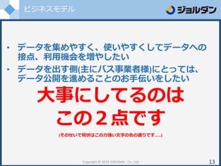 ビジネスモデル
• データを集めやすく、使いやすくしてデータへの
接点、利用機会を増やしたい
• データを出す側(主にバス事業者様)にとっては、
データ公開を進めることのお手伝いをしたい
大事にしてるのは
この２点です
(そのせいで現状はこの力強い文字の色の通りです……)
Copyright © 2019 JORUDAN . Co., Ltd. 13
 