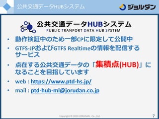 公共交通データHUBシステム
Copyright © 2019 JORUDAN . Co., Ltd. 7
• 動作検証中のため一部CPに限定して公開中
• GTFS-JPおよびGTFS Realtimeの情報を配信する
サービス
• 点在する公共交通データの「集積点(HUB)」に
なることを目指しています
• web : https://www.ptd-hs.jp/
• mail : ptd-hub-ml@jorudan.co.jp
 