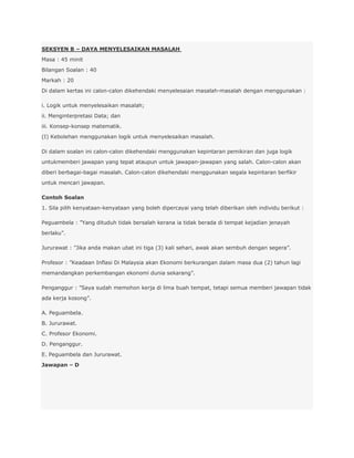 SEKSYEN B – DAYA MENYELESAIKAN MASALAH
Masa : 45 minit
Bilangan Soalan : 40
Markah : 20
Di dalam kertas ini calon-calon dikehendaki menyelesaian masalah-masalah dengan menggunakan :

i. Logik untuk menyelesaikan masalah;
ii. Menginterpretasi Data; dan
iii. Konsep-konsep matematik.
(I) Kebolehan menggunakan logik untuk menyelesaikan masalah.

Di dalam soalan ini calon-calon dikehendaki menggunakan kepintaran pemikiran dan juga logik
untukmemberi jawapan yang tepat ataupun untuk jawapan-jawapan yang salah. Calon-calon akan
diberi berbagai-bagai masalah. Calon-calon dikehendaki menggunakan segala kepintaran berfikir
untuk mencari jawapan.

Contoh Soalan
1. Sila pilih kenyataan-kenyataan yang boleh dipercayai yang telah diberikan oleh individu berikut :

Peguambela : ”Yang dituduh tidak bersalah kerana ia tidak berada di tempat kejadian jenayah
berlaku”.

Jururawat : ”Jika anda makan ubat ini tiga (3) kali sehari, awak akan sembuh dengan segera”.

Profesor : ”Keadaan Inflasi Di Malaysia akan Ekonomi berkurangan dalam masa dua (2) tahun lagi
memandangkan perkembangan ekonomi dunia sekarang”.

Penganggur : ”Saya sudah memohon kerja di lima buah tempat, tetapi semua memberi jawapan tidak
ada kerja kosong”.

A. Peguambela.
B. Jururawat.
C. Profesor Ekonomi.
D. Penganggur.
E. Peguambela dan Jururawat.
Jawapan – D
 
