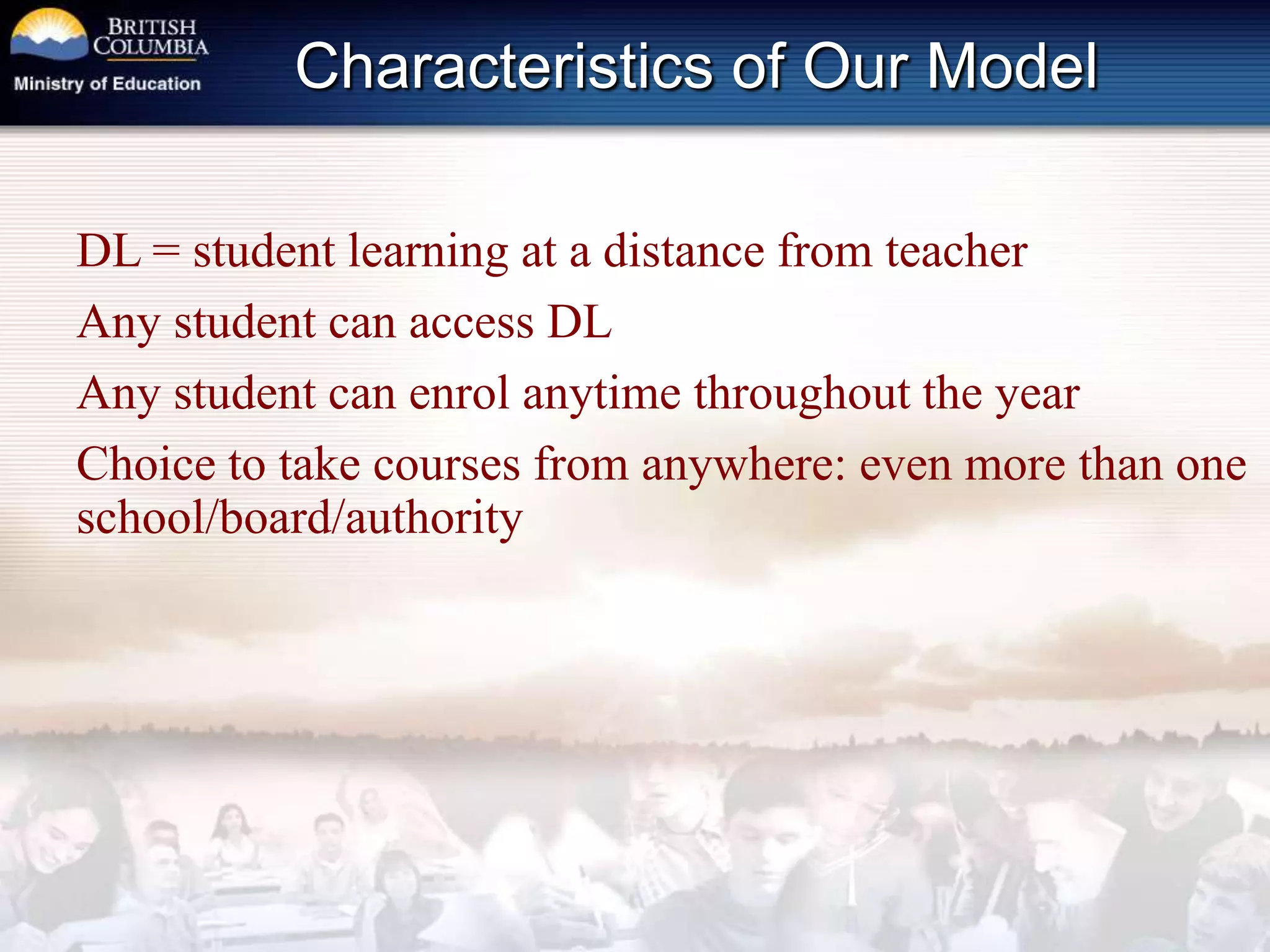 Characteristics of Our ModelDL = student learning at a distance from teacherAny student can access DLAny student can enrol anytime throughout the yearChoice to take courses from anywhere: even more than one school/board/authority