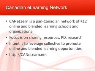 Canadian eLearning Network
• CANeLearn is a pan-Canadian network of K12
online and blended learning schools and
organizations
• Focus is on sharing resources, PD, research
• Intent is to leverage collective to promote
online and blended learning opportunities
• http://CANeLearn.net

 