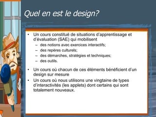 Quel en est le design?   Un cours constitué de situations d’apprentissage et d’évaluation (SAE) qui mobilisent  des notions avec exercices interactifs; des repères culturels; des démarches, stratégies et techniques; des outils. Un cours où chacun de ces éléments bénéficient d’un design sur mesure Un cours où nous utilisons une vingtaine de types d’interactivités (les applets) dont certains qui sont totalement nouveaux. 