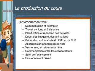 La production du cours L’environnement wiki : Documentation et exemples Travail en ligne et à distance Planification et rédaction des activités Dépôt des images et des animations Génération automatisée du XML et du PHP  Aperçu instantanément disponible Versionning et retour en arrière Communication entre les collaborateurs Suivi de l’avancement Environnement ouvert 