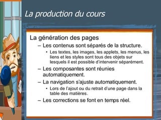 La production du cours La génération des pages Les contenus sont séparés de la structure. Les textes, les images, les applets, les menus, les liens et les styles sont tous des objets sur lesquels il est possible d’intervenir séparément. Les composantes sont réunies automatiquement. La navigation s’ajuste automatiquement. Lors de l’ajout ou du retrait d’une page dans la table des matières. Les corrections se font en temps réel. 