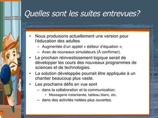 Quelles sont les suites entrevues?   Nous produisons actuellement une version pour l’éducation des adultes Augmentée d’un applet « éditeur d’équation »;  Avec de nouveaux simulateurs (À confirmer). Le prochain réinvestissement logique serait de développer les cours des nouveaux programmes de sciences et de technologies. La solution développée pourrait être appliquée à un chantier beaucoup plus vaste.  Les prochains défis en vue sont dans la collaboration et la communication; Messagerie instantanée, tableau blanc, etc.  dans des activités notées plus ouvertes. 