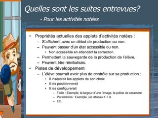 Quelles sont les suites entrevues?   - Pour les activités notées Propriétés actuelles des applets d’activités notées : S’affichent avec un début de production ou non. Peuvent passer d’un état accessible ou non. Non accessible en attendant la correction. Permettent la sauvegarde de la production de l’élève. Peuvent être réinitialisés. Pistes de développement  L’élève pourrait avoir plus de contrôle sur sa production : Il insèrerait les applets de son choix Il les positionnerait Il les configurerait Taille : Exemple, la largeur d’une l’image, la police de caractère Paramètres : Exemple, un tableau Χ × Χ Etc. 