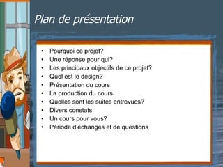 Plan de présentation Pourquoi ce projet? Une réponse pour qui? Les principaux objectifs de ce projet? Quel est le design?  Présentation du cours La production du cours Quelles sont les suites entrevues? Divers constats Un cours pour vous? Période d’échanges et de questions 