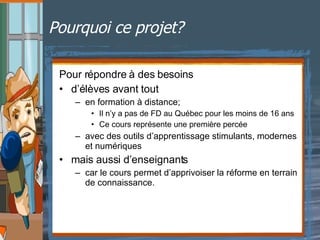 Pourquoi ce projet? Pour répondre à des besoins d’élèves avant tout en formation à distance; Il n’y a pas de FD au Québec pour les moins de 16 ans Ce cours représente une première percée avec des outils d’apprentissage stimulants, modernes et numériques mais aussi d’enseignants car le cours permet d’apprivoiser la réforme en terrain de connaissance.  