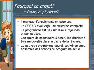 Pourquoi ce projet? -  Pourquoi physique? Il manque d’enseignants en sciences. La SOFAD avait déjà une collection complète. Le programme est très similaire aux jeunes  et aux adultes. Les cours de secondaire 5 seront les derniers à être renouvelés dans le cadre de la réforme. Le nouveau programme devrait couvrir un sous ensemble des notions du programme actuel. 