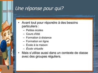Une réponse pour qui?  Avant tout pour répondre à des besoins particuliers : Petites écoles  Cours d'été  Formation à distance  Formation en ligne  École à la maison  École virtuelle  Mais s’utilise aussi dans un contexte de classe avec des groupes réguliers. 