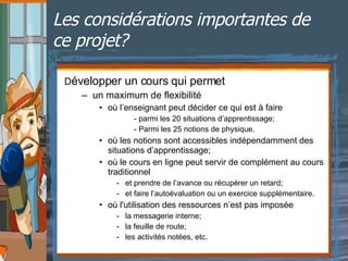 Les considérations importantes de ce projet? D évelopper un cours qui permet un maximum de flexibilité où l’enseignant peut décider ce qui est à faire - parmi les 20 situations d’apprentissage; - Parmi les 25 notions de physique. où les notions sont accessibles indépendamment des situations d’apprentissage; où le cours en ligne peut servir de complément au cours traditionnel - et prendre de l’avance ou récupérer un retard; - et faire l’autoévaluation ou un exercice supplémentaire. où l'utilisation des ressources n’est pas imposée  la messagerie interne; la feuille de route; les activités notées, etc. 
