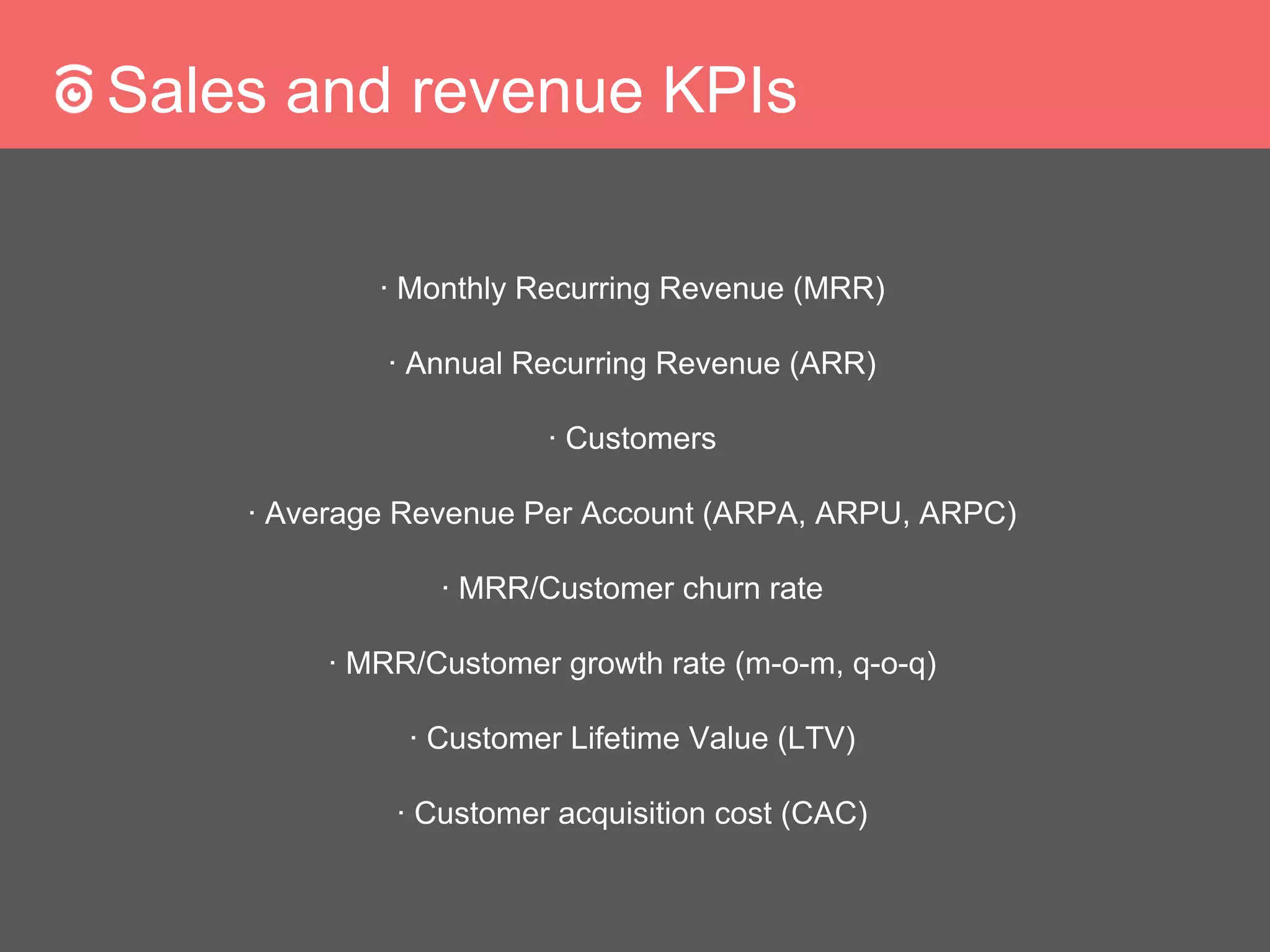 Sales and revenue KPIs
∙ Monthly Recurring Revenue (MRR)
∙ Annual Recurring Revenue (ARR)
∙ Customers
∙ Average Revenue Per Account (ARPA, ARPU, ARPC)
∙ MRR/Customer churn rate
∙ MRR/Customer growth rate (m-o-m, q-o-q)
∙ Customer Lifetime Value (LTV)
∙ Customer acquisition cost (CAC)
 