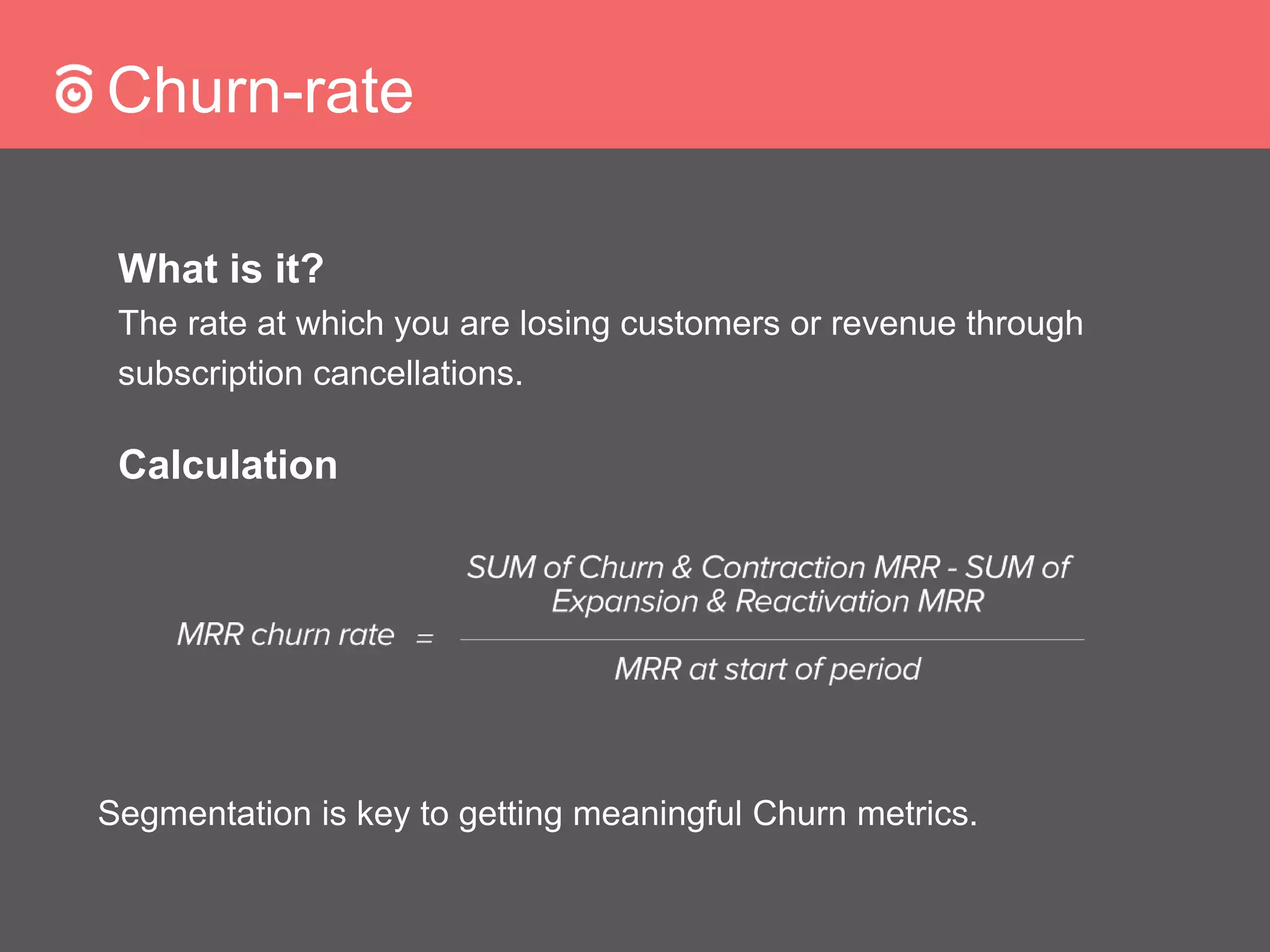 Churn-rate
What is it?
The rate at which you are losing customers or revenue through
subscription cancellations.
Calculation
Segmentation is key to getting meaningful Churn metrics.
 