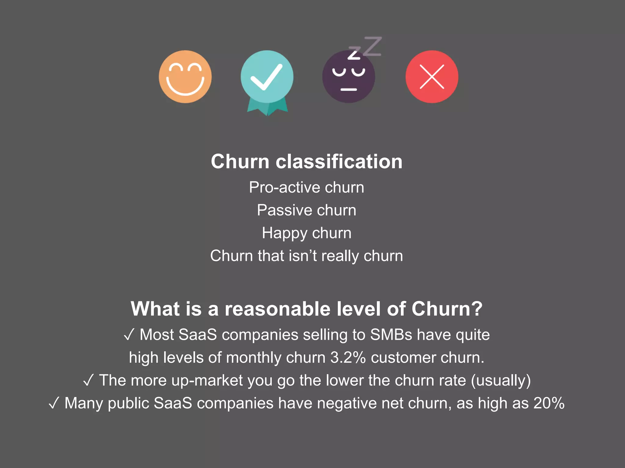 Churn classification
Pro-active churn
Passive churn
Happy churn
Churn that isn’t really churn
What is a reasonable level of Churn?
✓ Most SaaS companies selling to SMBs have quite
high levels of monthly churn 3.2% customer churn.
✓ The more up-market you go the lower the churn rate (usually)
✓ Many public SaaS companies have negative net churn, as high as 20%
 