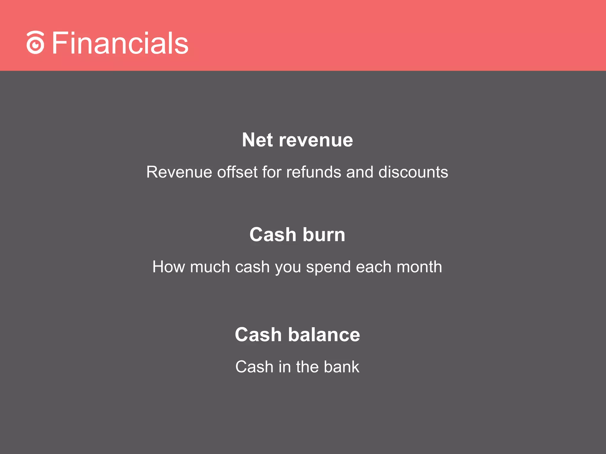 Financials
Net revenue
Revenue offset for refunds and discounts
Cash burn
How much cash you spend each month
Cash balance
Cash in the bank
 