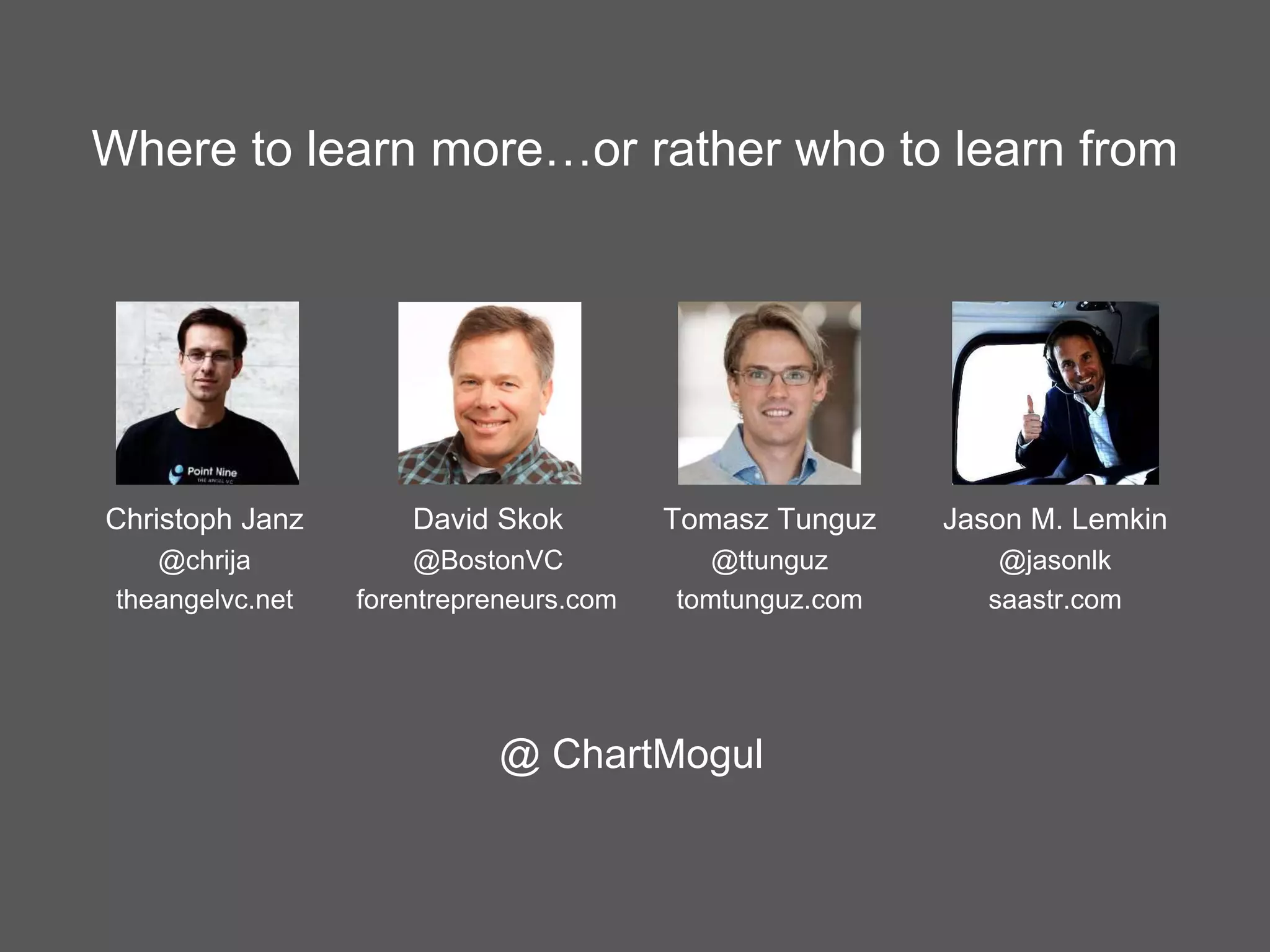 Where to learn more…or rather who to learn from
Jason M. Lemkin
@jasonlk
saastr.com
Christoph Janz
@chrija
theangelvc.net
David Skok
@BostonVC
forentrepreneurs.com
Tomasz Tunguz
@ttunguz
tomtunguz.com
@ ChartMogul
 