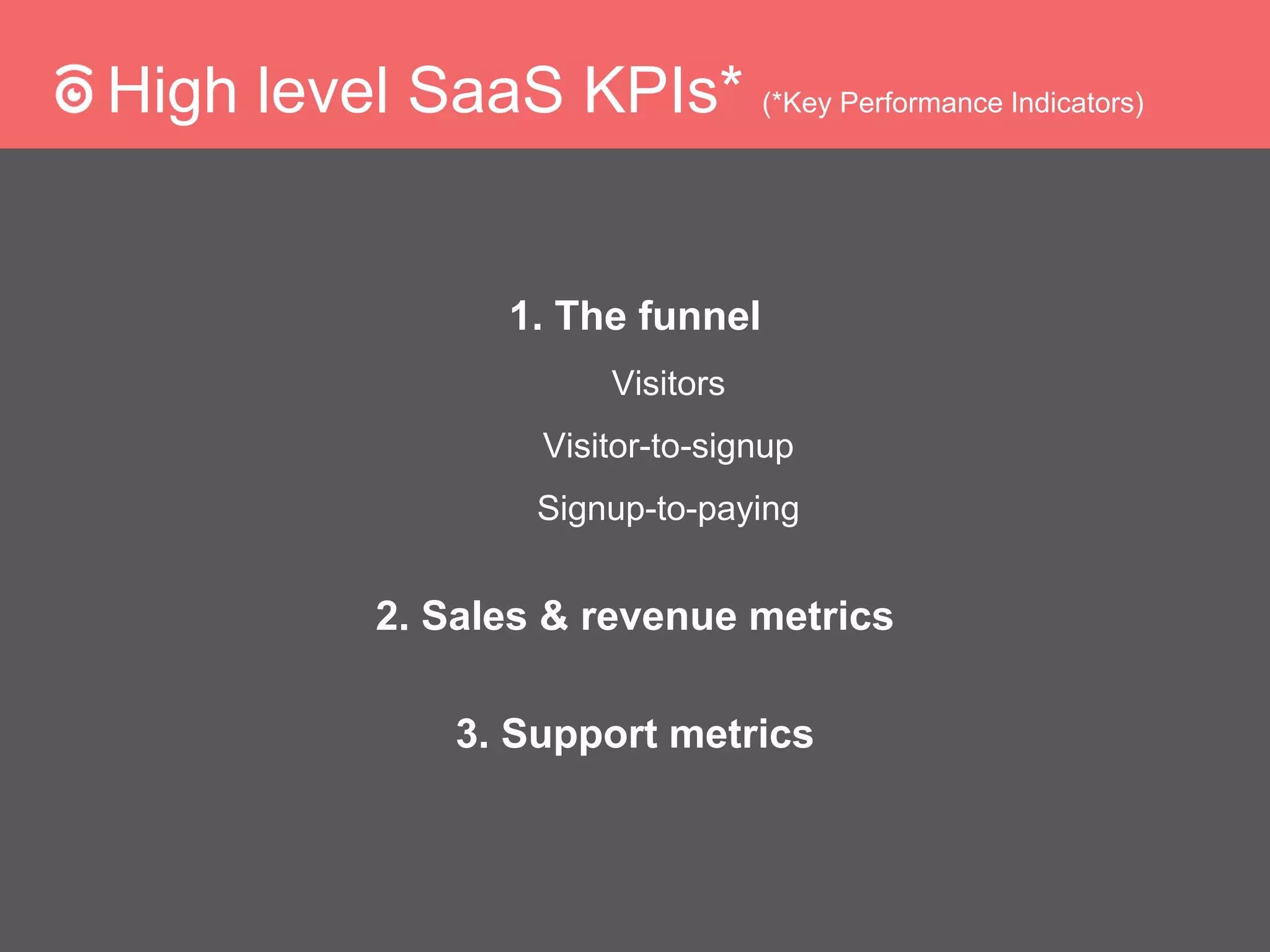 High level SaaS KPIs* (*Key Performance Indicators)
1. The funnel
Visitors
Visitor-to-signup
Signup-to-paying
2. Sales & revenue metrics
3. Support metrics
 
