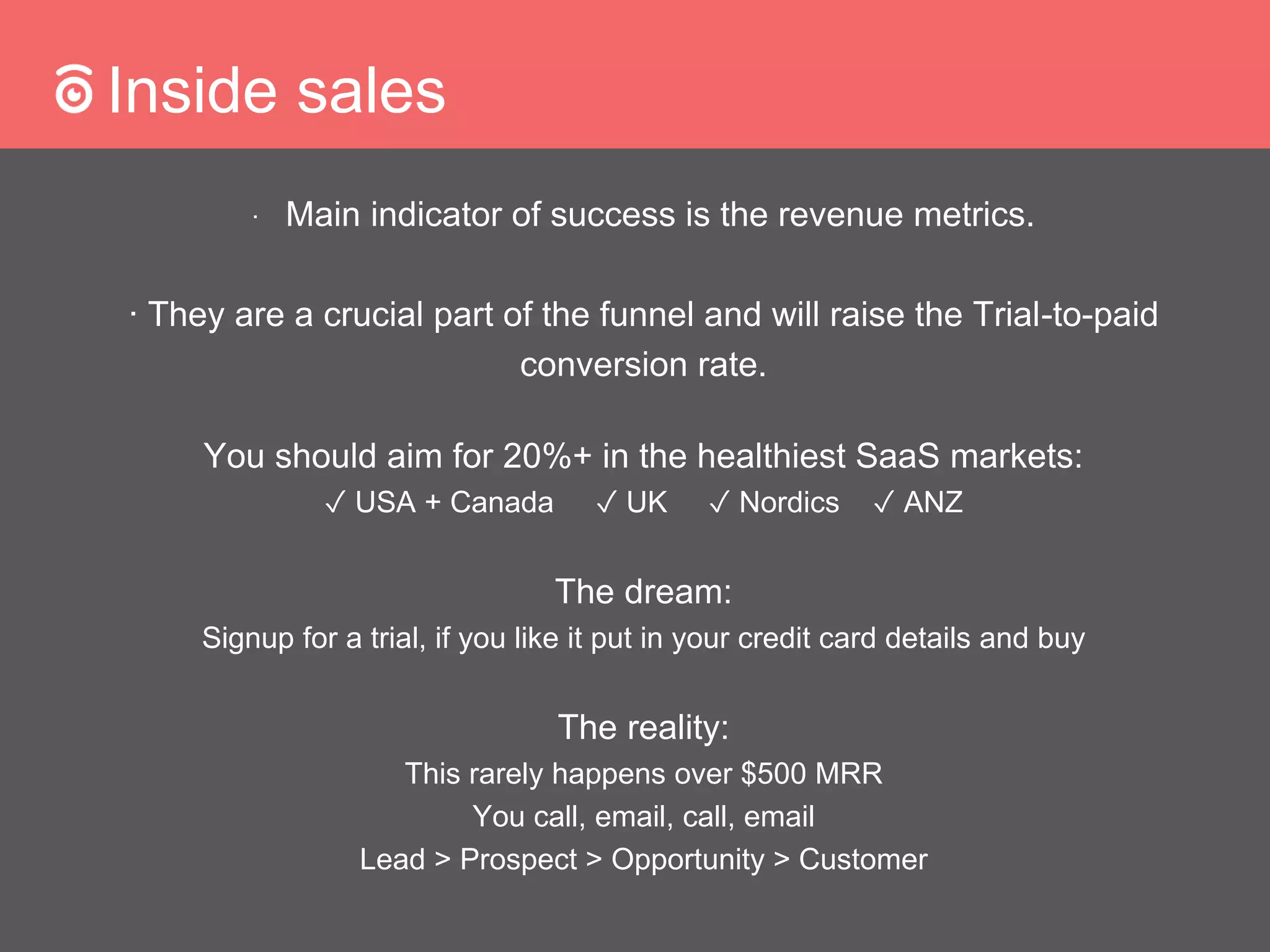 Inside sales
∙ Main indicator of success is the revenue metrics.
∙ They are a crucial part of the funnel and will raise the Trial-to-paid
conversion rate.
You should aim for 20%+ in the healthiest SaaS markets:
✓ USA + Canada ✓ UK ✓ Nordics ✓ ANZ
The dream:
Signup for a trial, if you like it put in your credit card details and buy
The reality:
This rarely happens over $500 MRR
You call, email, call, email
Lead > Prospect > Opportunity > Customer
 