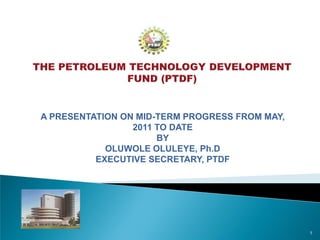 A PRESENTATION ON MID-TERM PROGRESS FROM MAY,
2011 TO DATE
BY
OLUWOLE OLULEYE, Ph.D
EXECUTIVE SECRETARY, PTDF
1
 