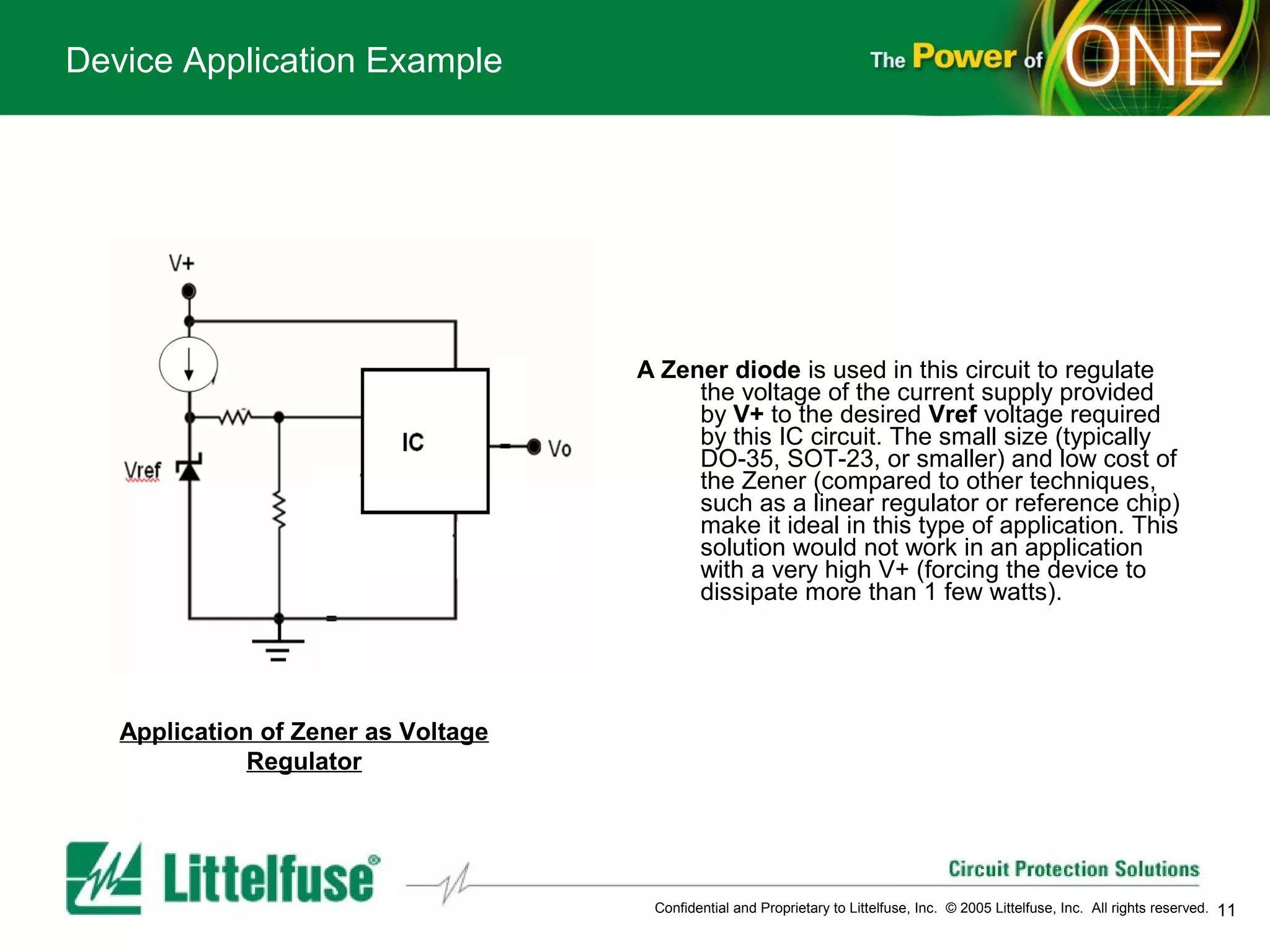Device Application Example




                                     A Zener diode is used in this circuit to regulate
                                          the voltage of the current supply provided
                                          by V+ to the desired Vref voltage required
                                          by this IC circuit. The small size (typically
                                          DO-35, SOT-23, or smaller) and low cost of
                                          the Zener (compared to other techniques,
                                          such as a linear regulator or reference chip)
                                          make it ideal in this type of application. This
                                          solution would not work in an application
                                          with a very high V+ (forcing the device to
                                          dissipate more than 1 few watts).




   Application of Zener as Voltage
              Regulator




                                      Confidential and Proprietary to Littelfuse, Inc. © 2005 Littelfuse, Inc. All rights reserved.   11
 